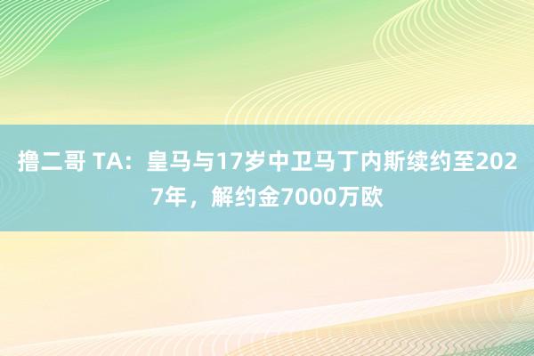 撸二哥 TA：皇马与17岁中卫马丁内斯续约至2027年，解约金7000万欧