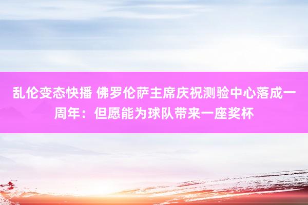 乱伦变态快播 佛罗伦萨主席庆祝测验中心落成一周年：但愿能为球队带来一座奖杯