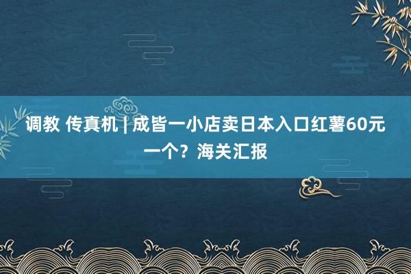 调教 传真机 | 成皆一小店卖日本入口红薯60元一个？海关汇报