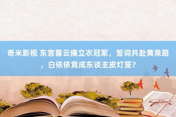 奇米影视 东宫暮云痛立衣冠冢，誓词共赴黄泉路，白依依竟成东谈主皮灯笼？