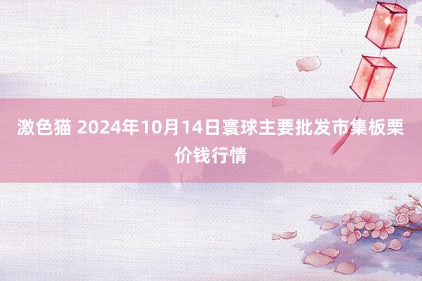 激色猫 2024年10月14日寰球主要批发市集板栗价钱行情