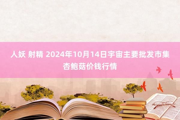 人妖 射精 2024年10月14日宇宙主要批发市集杏鲍菇价钱行情