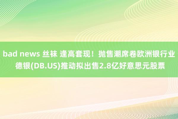 bad news 丝袜 逢高套现！抛售潮席卷欧洲银行业 德银(DB.US)推动拟出售2.8亿好意思元股票