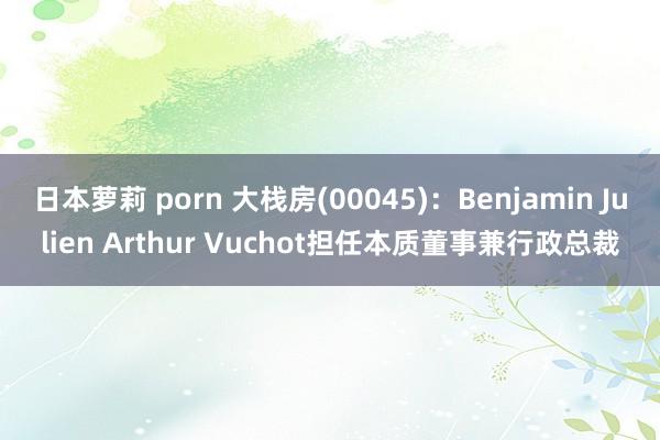 日本萝莉 porn 大栈房(00045)：Benjamin Julien Arthur Vuchot担任本质董事兼行政总裁