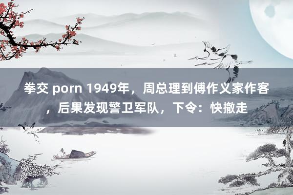 拳交 porn 1949年，周总理到傅作义家作客，后果发现警卫军队，下令：快撤走