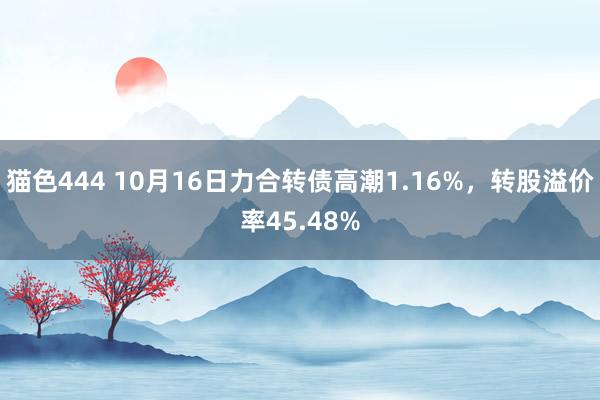 猫色444 10月16日力合转债高潮1.16%，转股溢价率45.48%