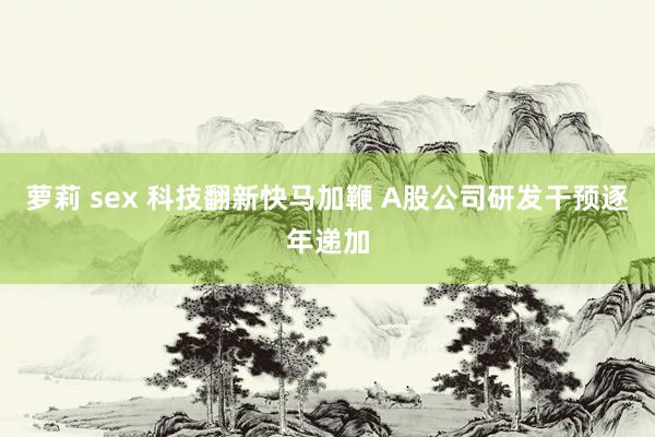 萝莉 sex 科技翻新快马加鞭 A股公司研发干预逐年递加