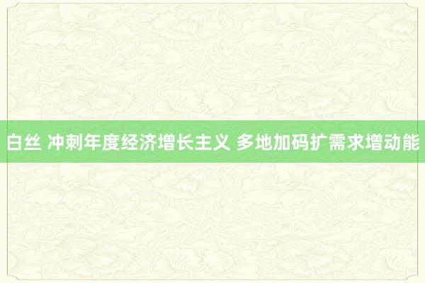 白丝 冲刺年度经济增长主义 多地加码扩需求增动能