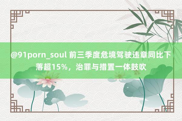 @91porn_soul 前三季度危境驾驶违章同比下落超15%，治罪与措置一体鼓吹