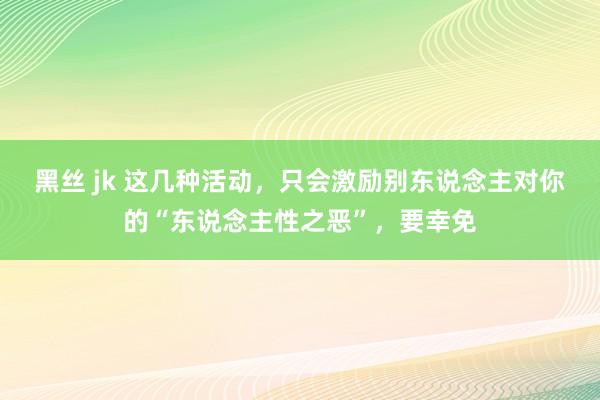 黑丝 jk 这几种活动，只会激励别东说念主对你的“东说念主性之恶”，要幸免