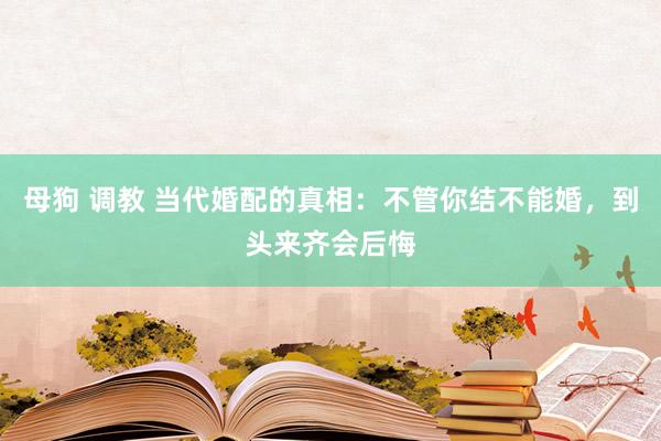 母狗 调教 当代婚配的真相：不管你结不能婚，到头来齐会后悔