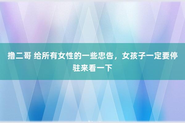 撸二哥 给所有女性的一些忠告，女孩子一定要停驻来看一下