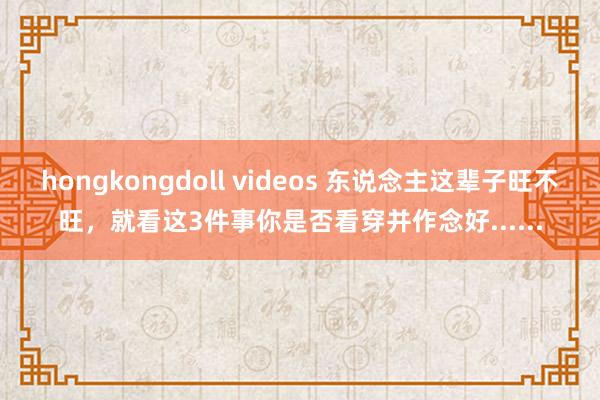 hongkongdoll videos 东说念主这辈子旺不旺，就看这3件事你是否看穿并作念好......