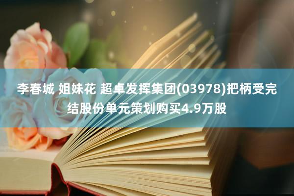 李春城 姐妹花 超卓发挥集团(03978)把柄受完结股份单元策划购买4.9万股