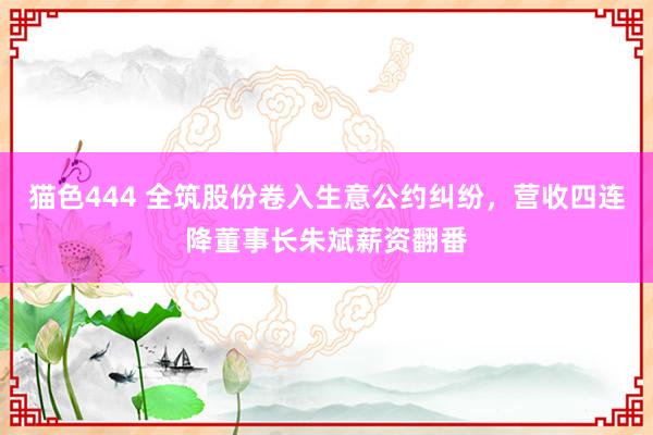 猫色444 全筑股份卷入生意公约纠纷，营收四连降董事长朱斌薪资翻番