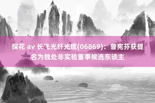 探花 av 长飞光纤光缆(06869)：曾宪芬获提名为独处非实验董事候选东谈主