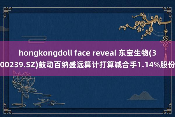 hongkongdoll face reveal 东宝生物(300239.SZ)鼓动百纳盛远算计打算减合手1.14%股份