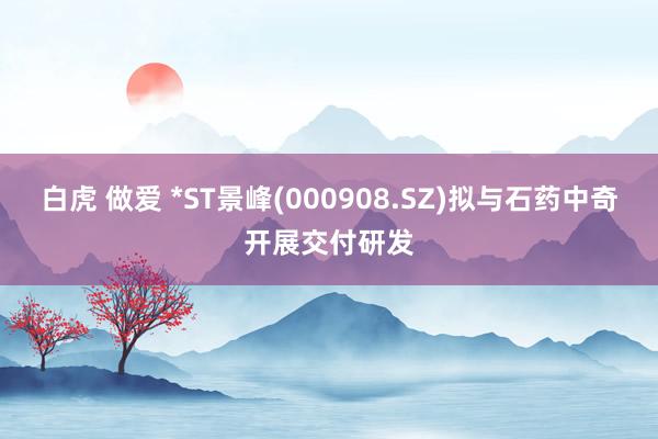 白虎 做爱 *ST景峰(000908.SZ)拟与石药中奇开展交付研发