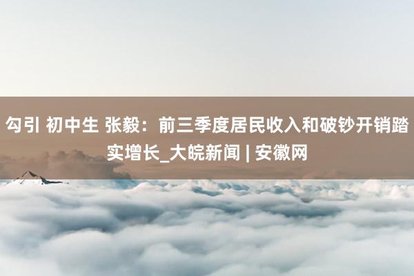 勾引 初中生 张毅：前三季度居民收入和破钞开销踏实增长_大皖新闻 | 安徽网