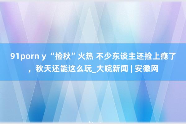 91porn y “捡秋”火热 不少东谈主还捡上瘾了，秋天还能这么玩_大皖新闻 | 安徽网