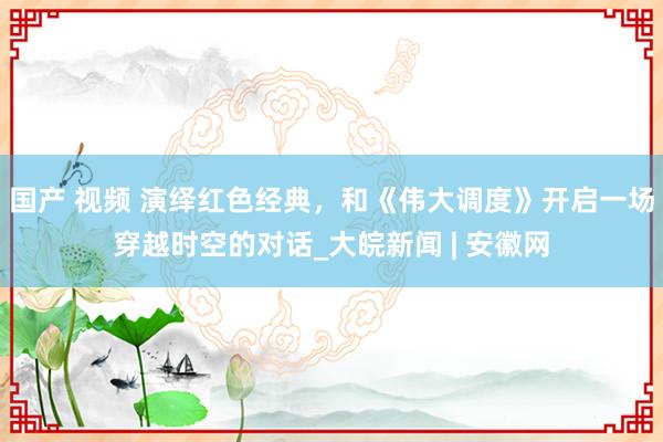 国产 视频 演绎红色经典，和《伟大调度》开启一场穿越时空的对话_大皖新闻 | 安徽网