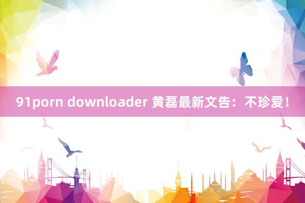 91porn downloader 黄磊最新文告：不珍爱！