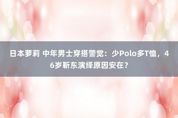 日本萝莉 中年男士穿搭警觉：少Polo多T恤，46岁靳东演绎原因安在？