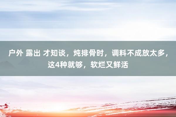 户外 露出 才知谈，炖排骨时，调料不成放太多，这4种就够，软烂又鲜活