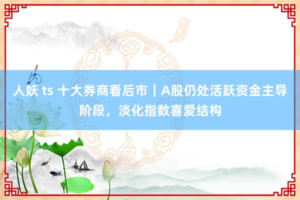 人妖 ts 十大券商看后市｜A股仍处活跃资金主导阶段，淡化指数喜爱结构