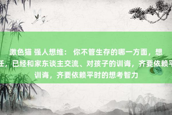 激色猫 强人想维： 你不管生存的哪一方面，想考、学习、责任，已经和家东谈主交流、对孩子的训诲，齐要依赖平时的想考智力