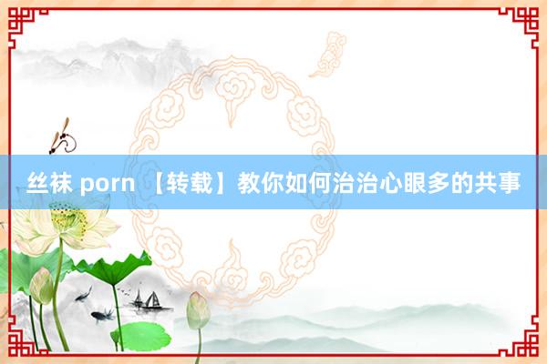 丝袜 porn 【转载】教你如何治治心眼多的共事