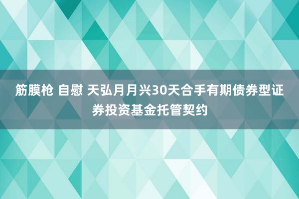 筋膜枪 自慰 天弘月月兴30天合手有期债券型证券投资基金托管契约