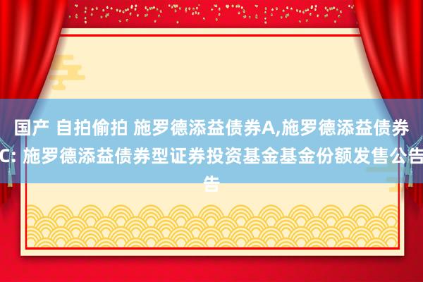 国产 自拍偷拍 施罗德添益债券A，施罗德添益债券C: 施罗德添益债券型证券投资基金基金份额发售公告