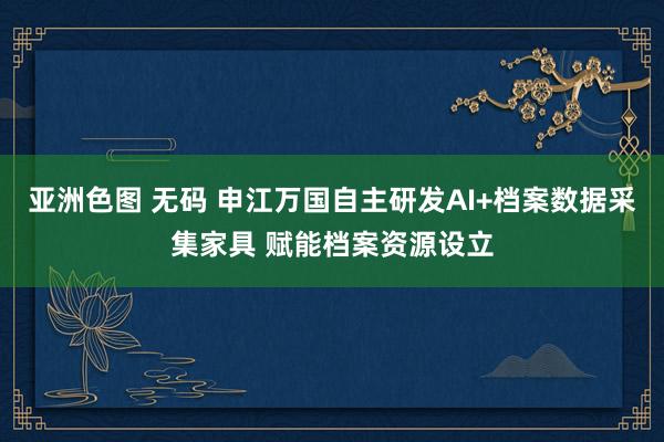 亚洲色图 无码 申江万国自主研发AI+档案数据采集家具 赋能档案资源设立