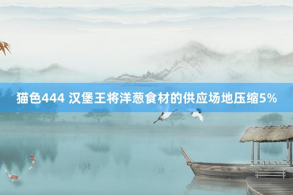 猫色444 汉堡王将洋葱食材的供应场地压缩5%