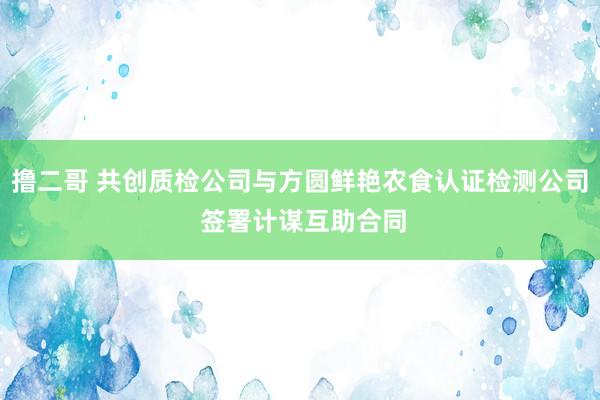 撸二哥 共创质检公司与方圆鲜艳农食认证检测公司 签署计谋互助合同