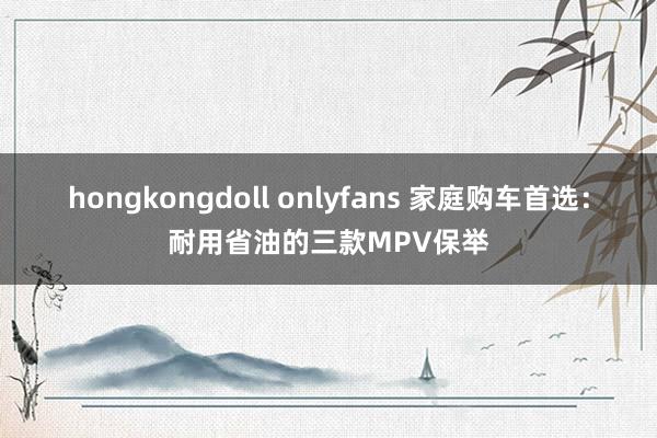 hongkongdoll onlyfans 家庭购车首选：耐用省油的三款MPV保举