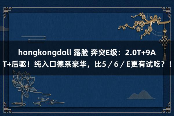 hongkongdoll 露脸 奔突E级：2.0T+9AT+后驱！纯入口德系豪华，比5／6／E更有试吃？！