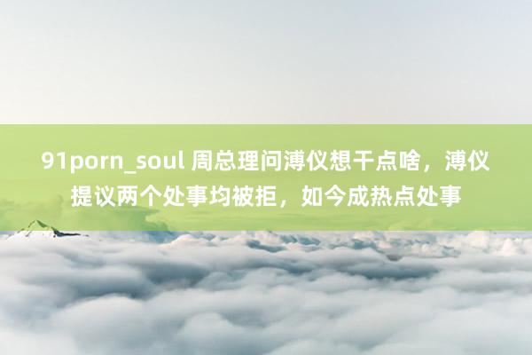 91porn_soul 周总理问溥仪想干点啥，溥仪提议两个处事均被拒，如今成热点处事