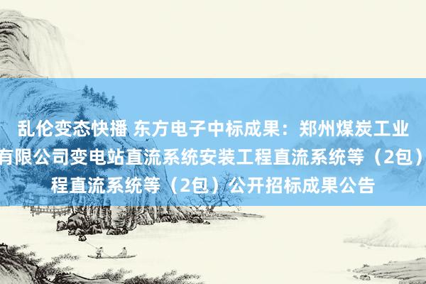 乱伦变态快播 东方电子中标成果：郑州煤炭工业（集团）高瑞电力有限公司变电站直流系统安装工程直流系统等（2包）公开招标成果公告