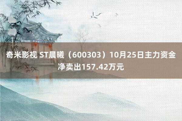 奇米影视 ST晨曦（600303）10月25日主力资金净卖出157.42万元