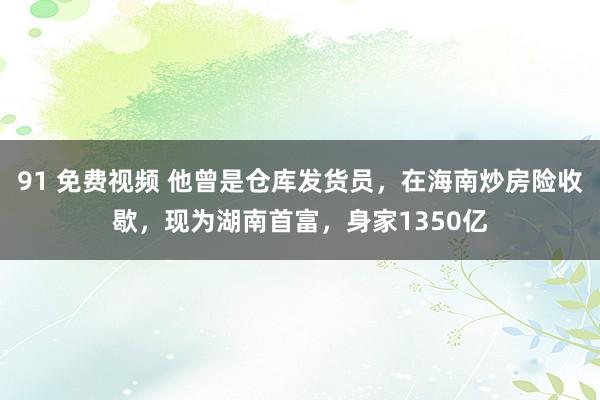 91 免费视频 他曾是仓库发货员，在海南炒房险收歇，现为湖南首富，身家1350亿