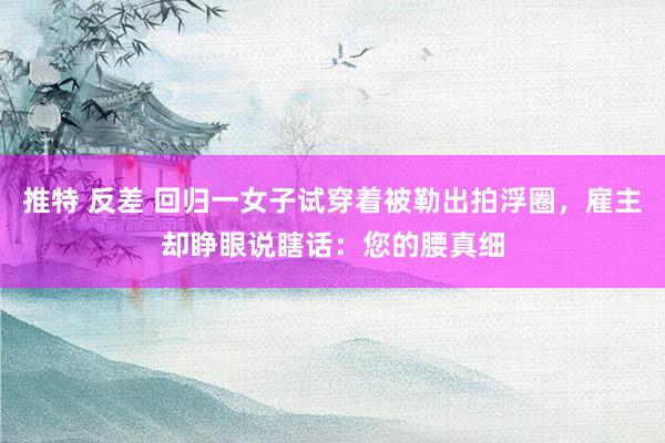 推特 反差 回归一女子试穿着被勒出拍浮圈，雇主却睁眼说瞎话：您的腰真细