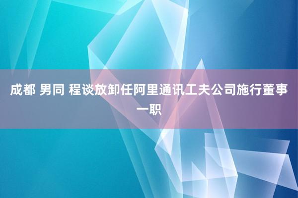 成都 男同 程谈放卸任阿里通讯工夫公司施行董事一职