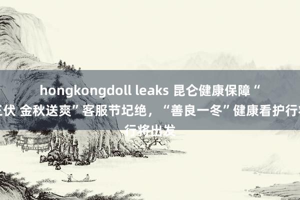 hongkongdoll leaks 昆仑健康保障“爱在三伏 金秋送爽”客服节圮绝，“善良一冬”健康看护行将出发