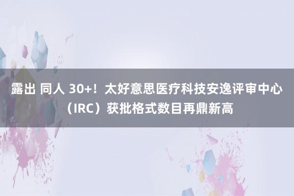 露出 同人 30+！太好意思医疗科技安逸评审中心（IRC）获批格式数目再鼎新高