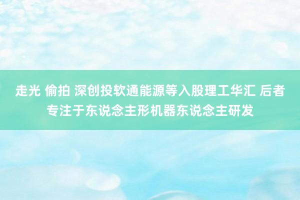 走光 偷拍 深创投软通能源等入股理工华汇 后者专注于东说念主形机器东说念主研发