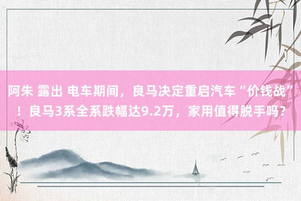 阿朱 露出 电车期间，良马决定重启汽车“价钱战”！良马3系全系跌幅达9.2万，家用值得脱手吗？