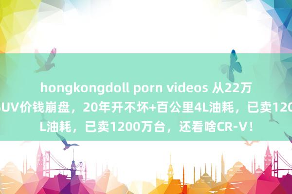 hongkongdoll porn videos 从22万跌至10万！丰田王牌SUV价钱崩盘，20年开不坏+百公里4L油耗，已卖1200万台，还看啥CR-V！