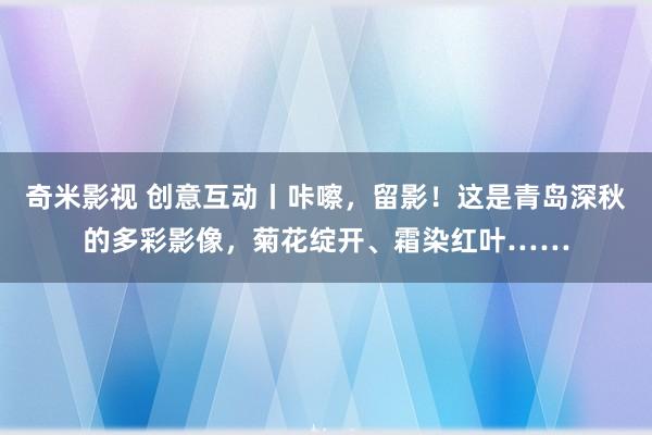 奇米影视 创意互动丨咔嚓，留影！这是青岛深秋的多彩影像，菊花绽开、霜染红叶……